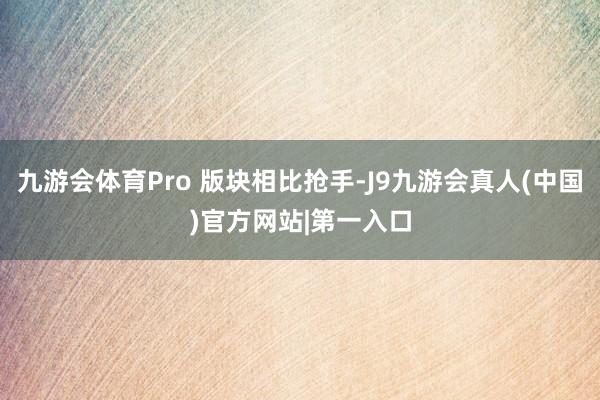 九游会体育Pro 版块相比抢手-J9九游会真人(中国)官方网站|第一入口