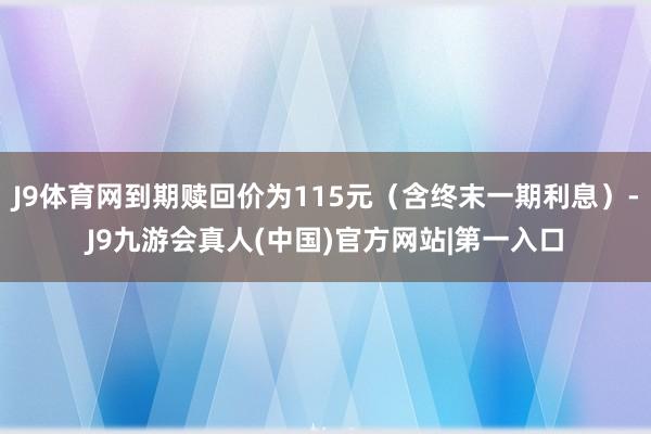 J9体育网到期赎回价为115元（含终末一期利息）-J9九游会真人(中国)官方网站|第一入口