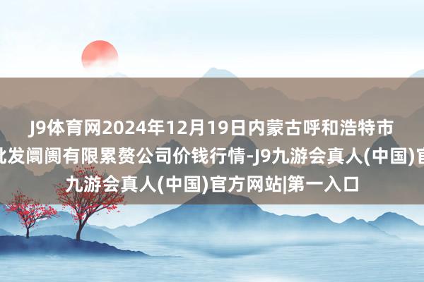 J9体育网2024年12月19日内蒙古呼和浩特市东瓦窑农副产物批发阛阓有限累赘公司价钱行情-J9九游会真人(中国)官方网站|第一入口