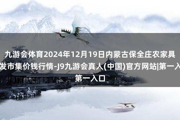 九游会体育2024年12月19日内蒙古保全庄农家具批发市集价钱行情-J9九游会真人(中国)官方网站|第一入口
