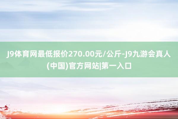 J9体育网最低报价270.00元/公斤-J9九游会真人(中国)官方网站|第一入口
