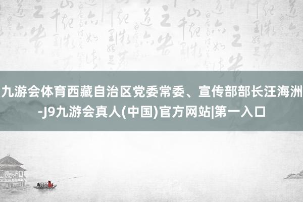 九游会体育西藏自治区党委常委、宣传部部长汪海洲-J9九游会真人(中国)官方网站|第一入口