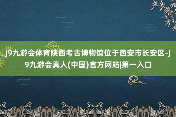 J9九游会体育陕西考古博物馆位于西安市长安区-J9九游会真人(中国)官方网站|第一入口