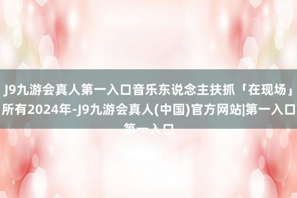 J9九游会真人第一入口音乐东说念主扶抓「在现场」所有2024年-J9九游会真人(中国)官方网站|第一入口