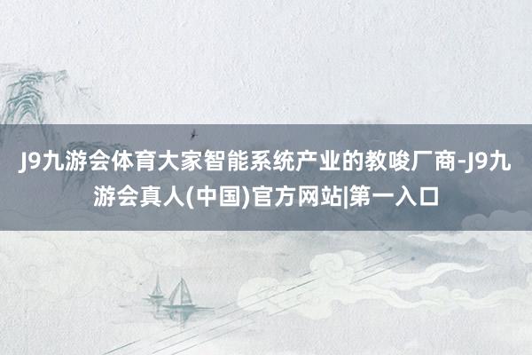 J9九游会体育大家智能系统产业的教唆厂商-J9九游会真人(中国)官方网站|第一入口