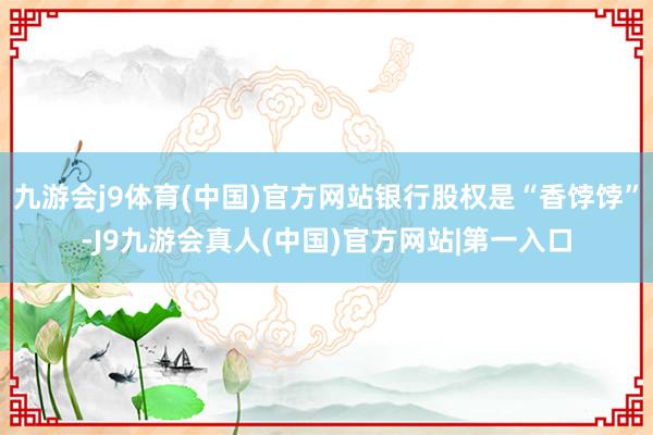 九游会j9体育(中国)官方网站银行股权是“香饽饽”-J9九游会真人(中国)官方网站|第一入口