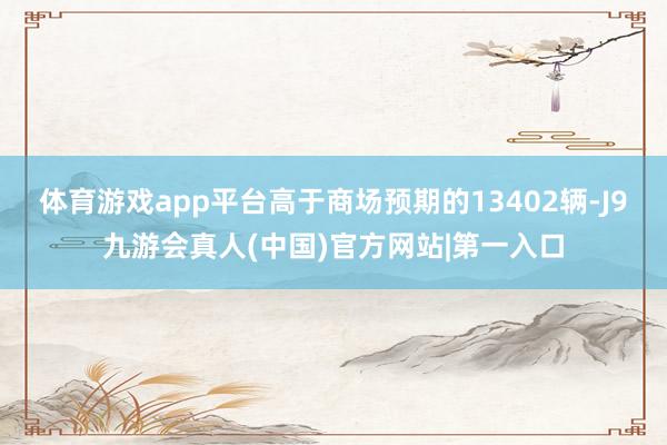 体育游戏app平台高于商场预期的13402辆-J9九游会真人(中国)官方网站|第一入口