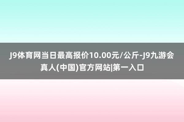J9体育网当日最高报价10.00元/公斤-J9九游会真人(中国)官方网站|第一入口