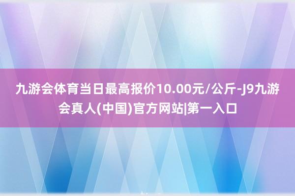 九游会体育当日最高报价10.00元/公斤-J9九游会真人(中国)官方网站|第一入口
