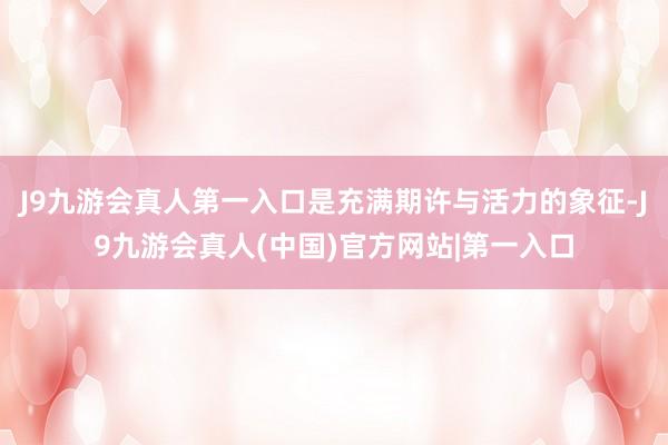 J9九游会真人第一入口是充满期许与活力的象征-J9九游会真人(中国)官方网站|第一入口