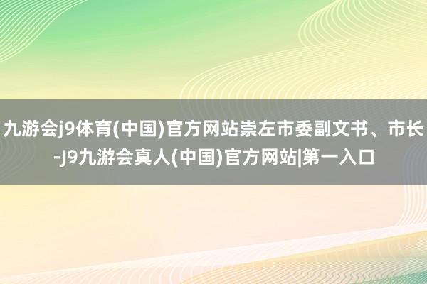 九游会j9体育(中国)官方网站崇左市委副文书、市长-J9九游会真人(中国)官方网站|第一入口