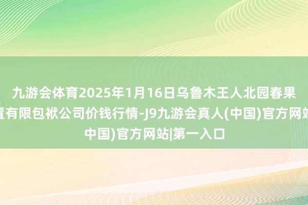 九游会体育2025年1月16日乌鲁木王人北园春果业计算处置有限包袱公司价钱行情-J9九游会真人(中国)官方网站|第一入口