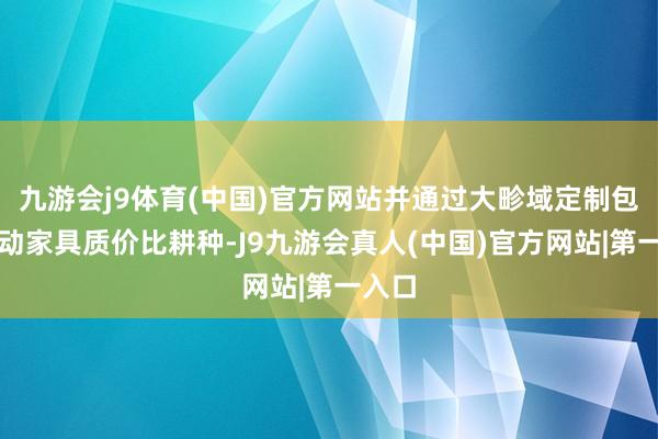 九游会j9体育(中国)官方网站并通过大畛域定制包销推动家具质价比耕种-J9九游会真人(中国)官方网站|第一入口