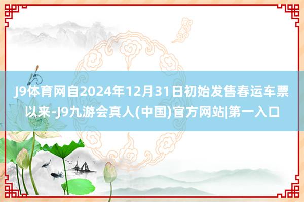 J9体育网　　自2024年12月31日初始发售春运车票以来-J9九游会真人(中国)官方网站|第一入口