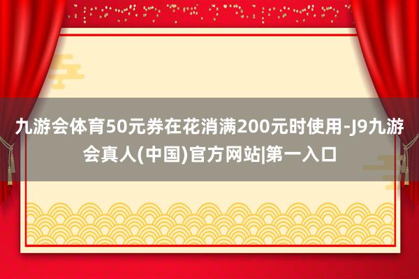 九游会体育50元券在花消满200元时使用-J9九游会真人(中国)官方网站|第一入口