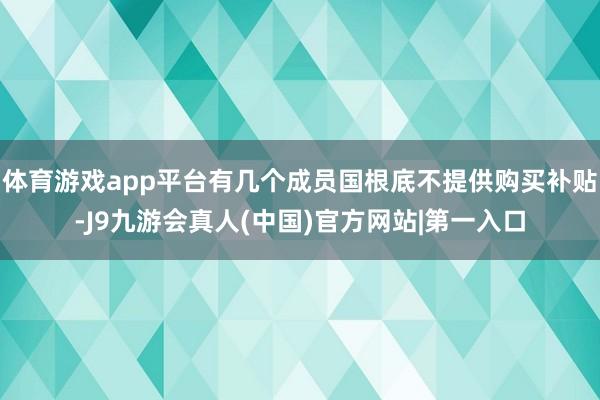 体育游戏app平台有几个成员国根底不提供购买补贴-J9九游会真人(中国)官方网站|第一入口