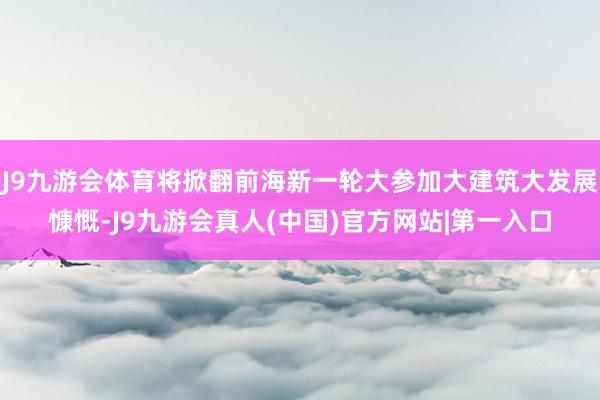 J9九游会体育将掀翻前海新一轮大参加大建筑大发展慷慨-J9九游会真人(中国)官方网站|第一入口