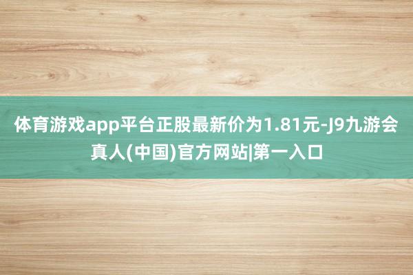 体育游戏app平台正股最新价为1.81元-J9九游会真人(中国)官方网站|第一入口