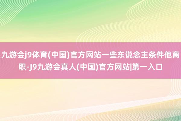 九游会j9体育(中国)官方网站一些东说念主条件他离职-J9九游会真人(中国)官方网站|第一入口