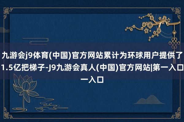 九游会j9体育(中国)官方网站累计为环球用户提供了1.5亿把梯子-J9九游会真人(中国)官方网站|第一入口