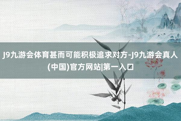 J9九游会体育甚而可能积极追求对方-J9九游会真人(中国)官方网站|第一入口