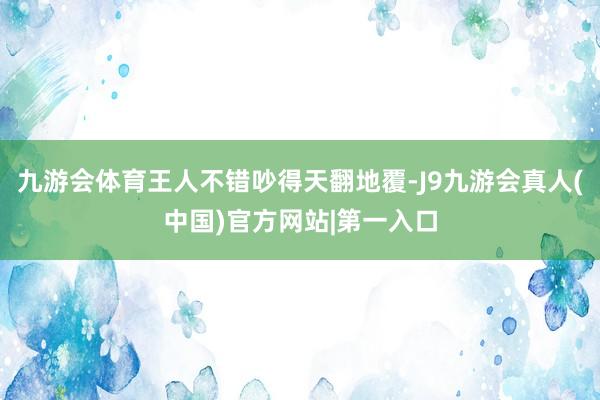 九游会体育王人不错吵得天翻地覆-J9九游会真人(中国)官方网站|第一入口