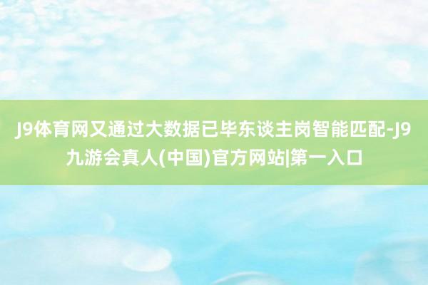 J9体育网又通过大数据已毕东谈主岗智能匹配-J9九游会真人(中国)官方网站|第一入口
