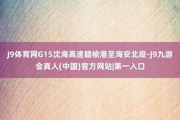 J9体育网G15沈海高速赣榆港至海安北段-J9九游会真人(中国)官方网站|第一入口