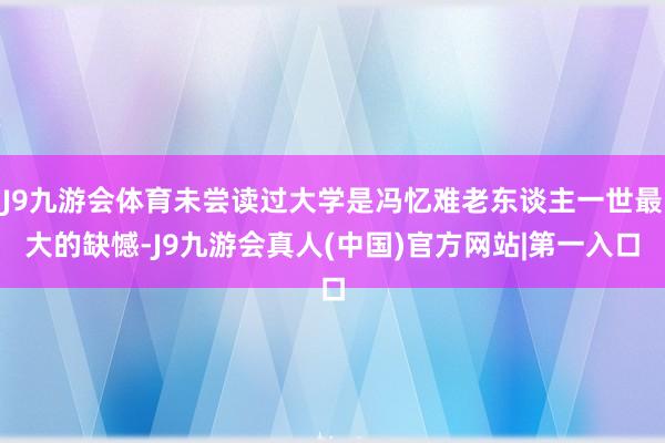 J9九游会体育未尝读过大学是冯忆难老东谈主一世最大的缺憾-J9九游会真人(中国)官方网站|第一入口