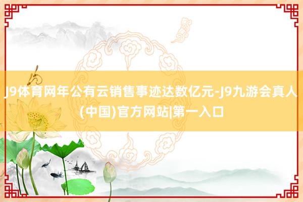 J9体育网年公有云销售事迹达数亿元-J9九游会真人(中国)官方网站|第一入口