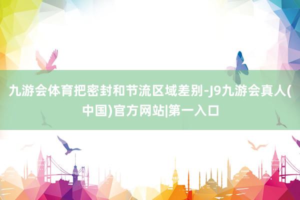 九游会体育把密封和节流区域差别-J9九游会真人(中国)官方网站|第一入口