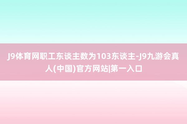 J9体育网职工东谈主数为103东谈主-J9九游会真人(中国)官方网站|第一入口