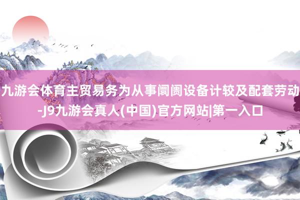 九游会体育主贸易务为从事阛阓设备计较及配套劳动-J9九游会真人(中国)官方网站|第一入口
