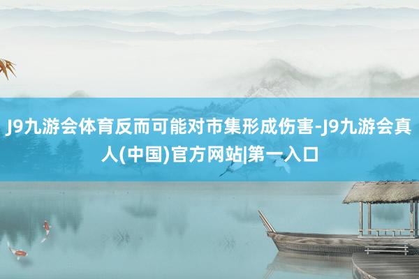 J9九游会体育反而可能对市集形成伤害-J9九游会真人(中国)官方网站|第一入口