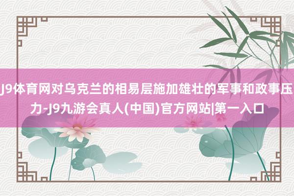 J9体育网对乌克兰的相易层施加雄壮的军事和政事压力-J9九游会真人(中国)官方网站|第一入口