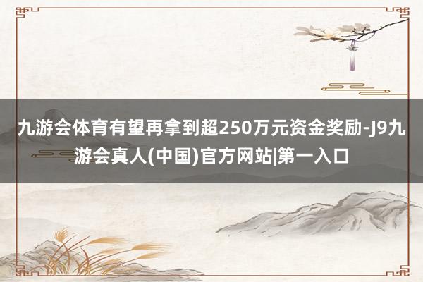 九游会体育有望再拿到超250万元资金奖励-J9九游会真人(中国)官方网站|第一入口