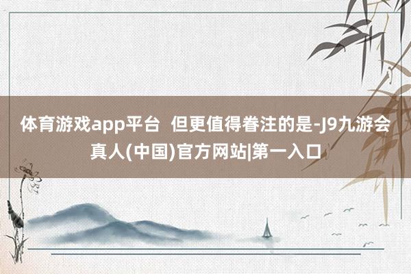 体育游戏app平台  但更值得眷注的是-J9九游会真人(中国)官方网站|第一入口